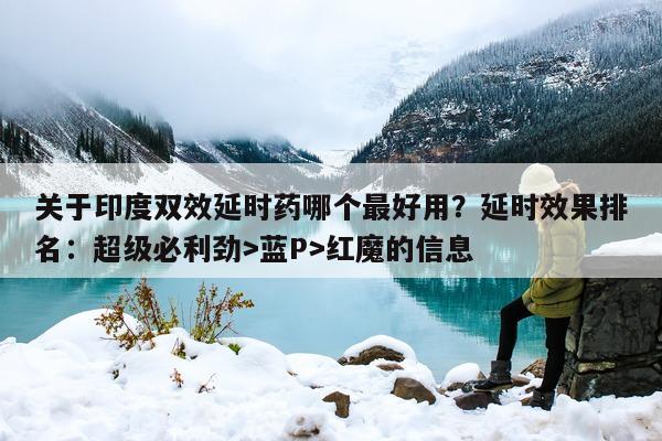 关于印度双效延时药哪个最好用？延时效果排名：超级必利劲>蓝P>红魔的信息-第1张图片-印淘网