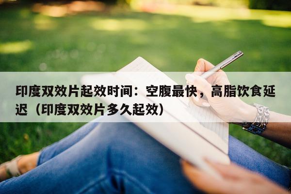印度双效片起效时间：空腹最快，高脂饮食延迟（印度双效片多久起效）-第1张图片-印淘网