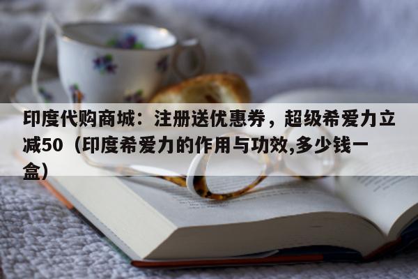 印度代购商城：注册送优惠券	，超级希爱力立减50（印度希爱力的作用与功效,多少钱一盒）-第1张图片-印淘网
