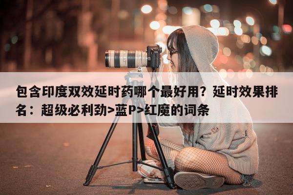 包含印度双效延时药哪个最好用？延时效果排名：超级必利劲>蓝P>红魔的词条-第1张图片-印淘网
