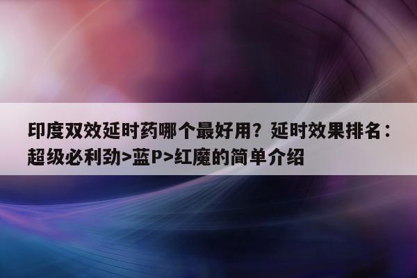 印度双效延时药哪个最好用？延时效果排名：超级必利劲>蓝P>红魔的简单介绍-第1张图片-印淘网