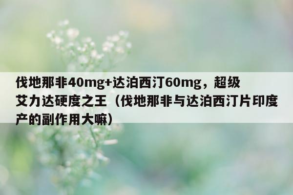 伐地那非40mg+达泊西汀60mg，超级艾力达硬度之王（伐地那非与达泊西汀片印度产的副作用大嘛）-第1张图片-印淘网