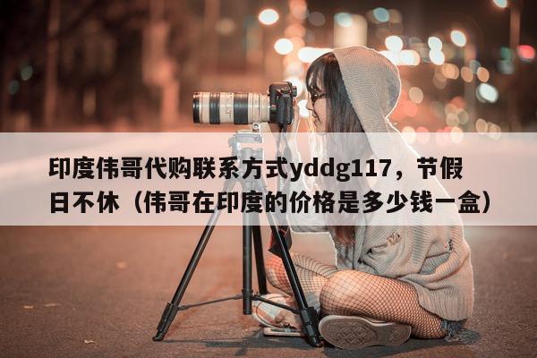 印度伟哥代购联系方式yddg117，节假日不休（伟哥在印度的价格是多少钱一盒）-第1张图片-印淘网
