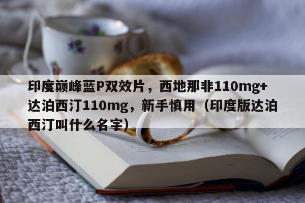 印度巅峰蓝P双效片，西地那非110mg+达泊西汀110mg	，新手慎用（印度版达泊西汀叫什么名字）-第1张图片-印淘网