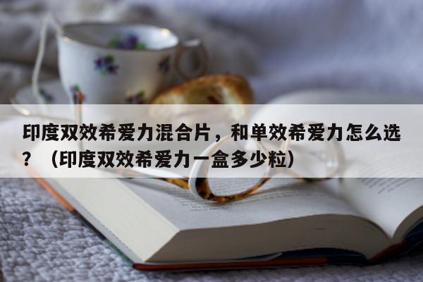 印度双效希爱力混合片	，和单效希爱力怎么选？（印度双效希爱力一盒多少粒）-第1张图片-印淘网