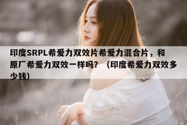 印度SRPL希爱力双效片希爱力混合片，和原厂希爱力双效一样吗？（印度希爱力双效多少钱）-第1张图片-1