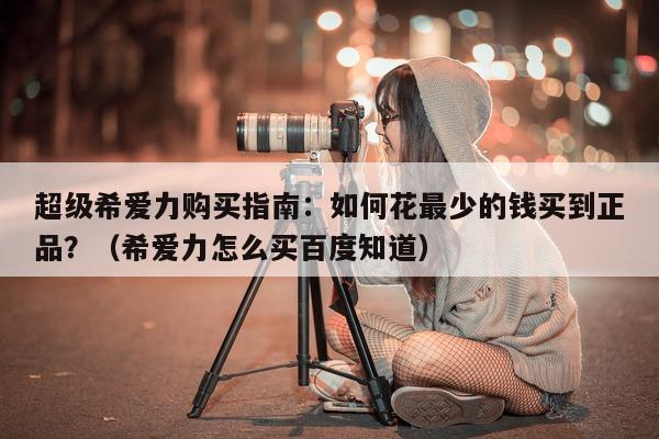 超级希爱力购买指南:如何花最少的钱买到正品?(希爱力怎么买百度知道)-第1张图片-1 超级希爱力购买指南:如何花最少的钱买到正品?(希爱力怎么买百度知道)-第1张图片-1
