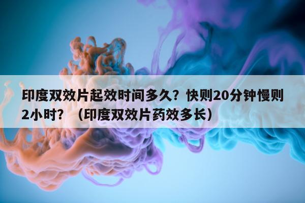 印度双效片起效时间多久？快则20分钟慢则2小时？（印度双效片药效多长）-第1张图片-1
