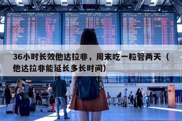 36小时长效他达拉非，周末吃一粒管两天（他达拉非能延长多长时间）-第1张图片-1
