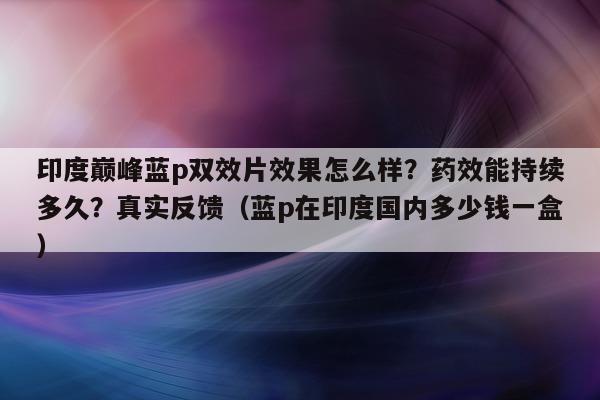 印度巅峰蓝p双效片效果怎么样?药效能持续多久?真实反馈(蓝p在印度国内多少钱一盒)-第1张图片-1 印度巅峰蓝p双效片效果怎么样?药效能持续多久?真实反馈(蓝p在印度国内多少钱一盒)-第1张图片-1