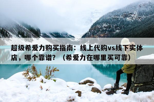 超级希爱力购买指南：线上代购vs线下实体店，哪个靠谱？（希爱力在哪里买可靠）-第1张图片-1