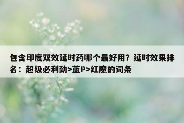 包含印度双效延时药哪个最好用？延时效果排名：超级必利劲>蓝P>红魔的词条-第1张图片-1
