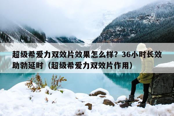 超级希爱力双效片效果怎么样？36小时长效助勃延时（超级希爱力双效片作用）-第1张图片-1