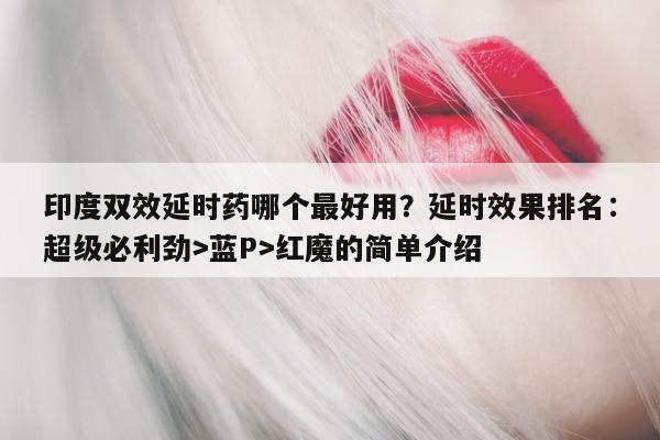 印度双效延时药哪个最好用？延时效果排名：超级必利劲>蓝P>红魔的简单介绍-第1张图片-1