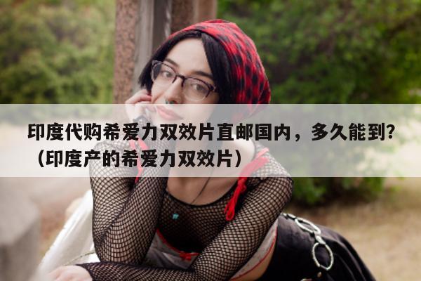 印度代购希爱力双效片直邮国内	，多久能到？（印度产的希爱力双效片）-第1张图片-1
