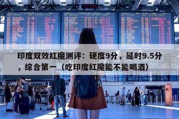 印度双效红魔测评：硬度9分，延时9.5分	，综合第一（吃印度红魔能不能喝酒）-第1张图片-1