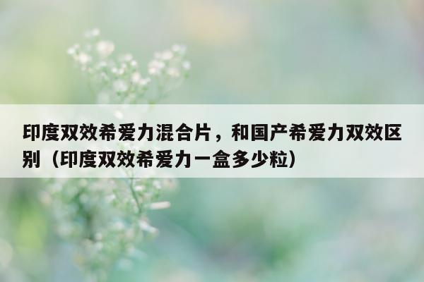 印度双效希爱力混合片	，和国产希爱力双效区别（印度双效希爱力一盒多少粒）-第1张图片-1
