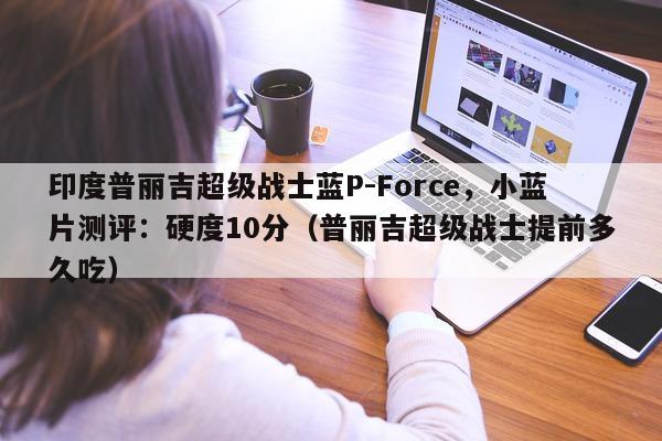 印度普丽吉超级战士蓝P-Force	，小蓝片测评：硬度10分（普丽吉超级战士提前多久吃）-第1张图片-1