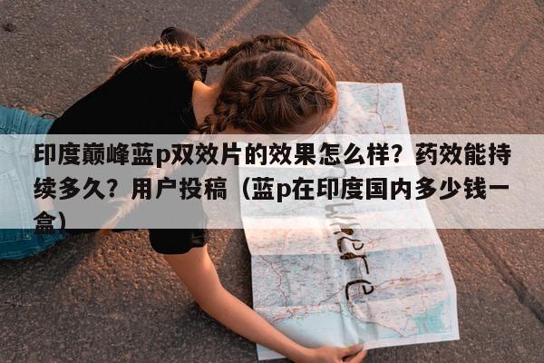 印度巅峰蓝p双效片的效果怎么样？药效能持续多久？用户投稿（蓝p在印度国内多少钱一盒）-第1张图片-1
