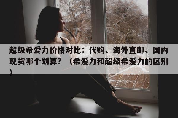 超级希爱力价格对比：代购	、海外直邮、国内现货哪个划算？（希爱力和超级希爱力的区别）-第1张图片-1