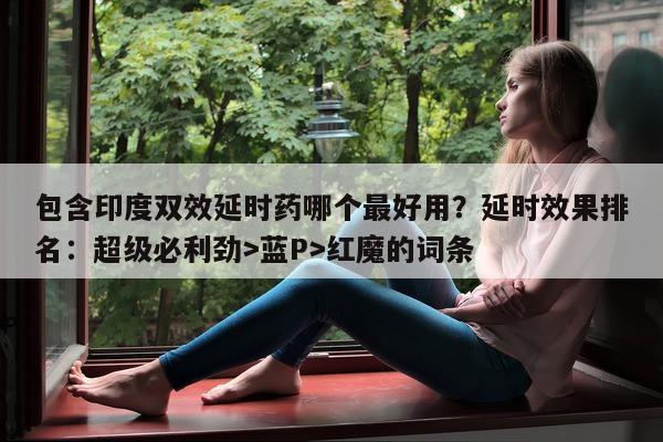 包含印度双效延时药哪个最好用？延时效果排名：超级必利劲>蓝P>红魔的词条-第1张图片-1