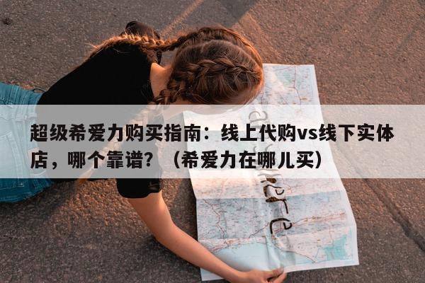 超级希爱力购买指南：线上代购vs线下实体店，哪个靠谱？（希爱力在哪儿买）-第1张图片-1