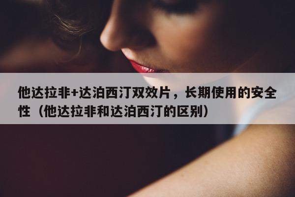 他达拉非+达泊西汀双效片，长期使用的安全性（他达拉非和达泊西汀的区别）-第1张图片-1