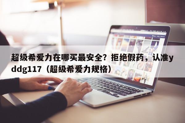 超级希爱力在哪买最安全？拒绝假药，认准yddg117（超级希爱力规格）-第1张图片-1