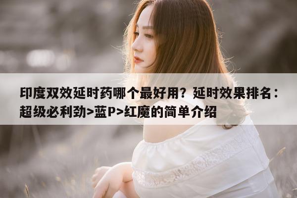 印度双效延时药哪个最好用？延时效果排名：超级必利劲>蓝P>红魔的简单介绍-第1张图片-1