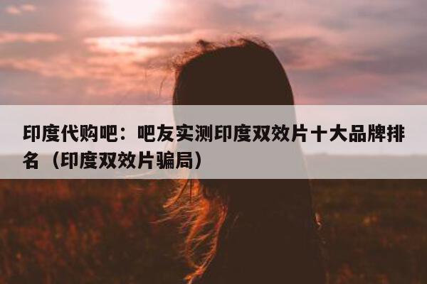印度代购吧:吧友实测印度双效片十大品牌排名(印度双效片骗局)-第1张图片-1 印度代购吧:吧友实测印度双效片十大品牌排名(印度双效片骗局)-第1张图片-1
