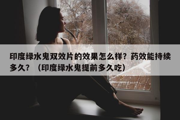 印度绿水鬼双效片的效果怎么样？药效能持续多久？（印度绿水鬼提前多久吃）-第1张图片-1