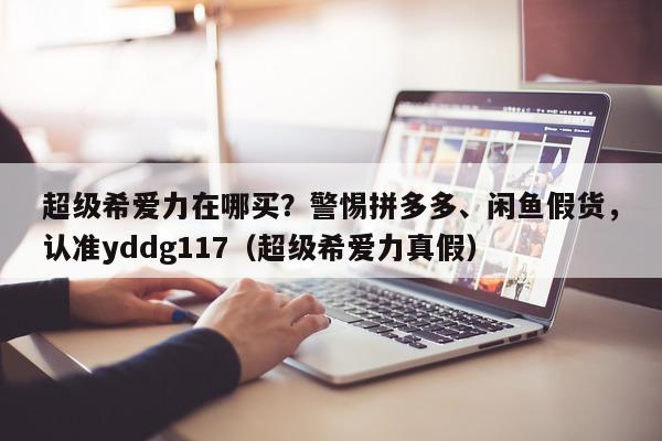 超级希爱力在哪买？警惕拼多多、闲鱼假货，认准yddg117（超级希爱力真假）-第1张图片-1