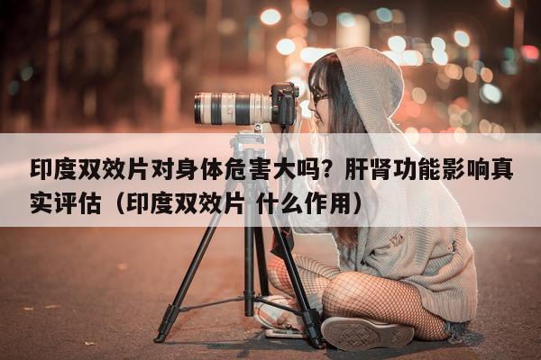 印度双效片对身体危害大吗？肝肾功能影响真实评估（印度双效片 什么作用）-第1张图片-1