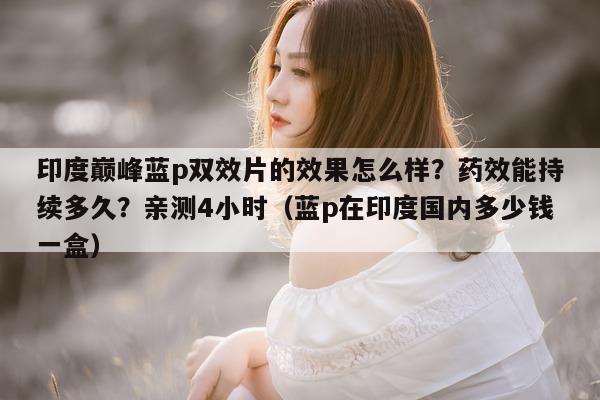 印度巅峰蓝p双效片的效果怎么样？药效能持续多久？亲测4小时（蓝p在印度国内多少钱一盒）-第1张图片-1