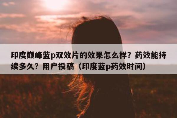 印度巅峰蓝p双效片的效果怎么样？药效能持续多久？用户投稿（印度蓝p药效时间）-第1张图片-1