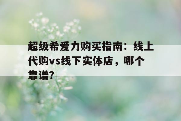 包含超级希爱力购买指南：线上代购vs线下实体店	，哪个靠谱？的词条-第1张图片-印淘网