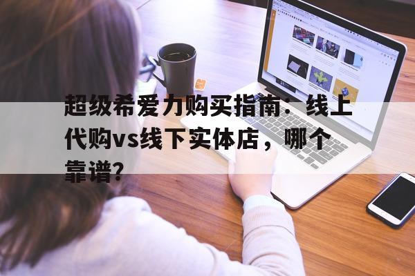 关于超级希爱力购买指南：线上代购vs线下实体店	，哪个靠谱？的信息-第1张图片-印淘网