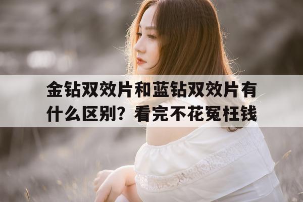 关于金钻双效片和蓝钻双效片有什么区别？看完不花冤枉钱的信息-第1张图片-印淘网