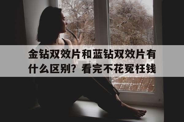 包含金钻双效片和蓝钻双效片有什么区别？看完不花冤枉钱的词条-第1张图片-1