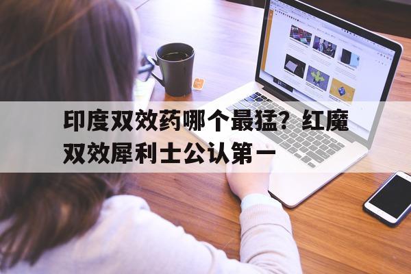 关于印度双效药哪个最猛？红魔双效犀利士公认第一的信息-第1张图片-印淘网