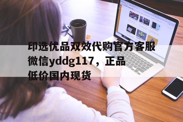 印选优品双效代购官方客服微信yddg117，正品低价国内现货的简单介绍-第1张图片-1