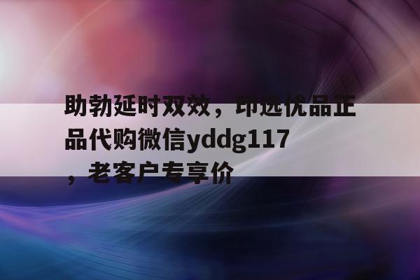 助勃延时双效，印选优品正品代购微信yddg117，老客户专享价的简单介绍-第1张图片-1